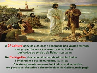 A 2ª Leitura convida a colocar a esperança nos valores eternos,
que proporcionam viver como ressuscitados,
dedicados ao serviço do Reino. (1Cor 7,29-31)
No Evangelho, Jesus convida os primeiros discípulos
a integrarem a sua comunidade. (Mc 1,14-20)
O texto apresenta Jesus no início de sua vida pública,
em povoados afastados e desconhecidos da Galileia, meia pagã.
 