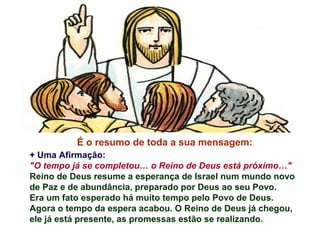 É o resumo de toda a sua mensagem:
+ Uma Afirmação:
"O tempo já se completou… o Reino de Deus está próximo…"
Reino de Deus resume a esperança de Israel num mundo novo
de Paz e de abundância, preparado por Deus ao seu Povo.
Era um fato esperado há muito tempo pelo Povo de Deus.
Agora o tempo da espera acabou. O Reino de Deus já chegou,
ele já está presente, as promessas estão se realizando.
 