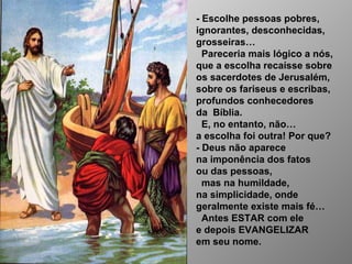 - Escolhe pessoas pobres,
ignorantes, desconhecidas,
grosseiras…
Pareceria mais lógico a nós,
que a escolha recaísse sobre
os sacerdotes de Jerusalém,
sobre os fariseus e escribas,
profundos conhecedores
da Bíblia.
E, no entanto, não…
a escolha foi outra! Por que?
- Deus não aparece
na imponência dos fatos
ou das pessoas,
mas na humildade,
na simplicidade, onde
geralmente existe mais fé…
Antes ESTAR com ele
e depois EVANGELIZAR
em seu nome.
 