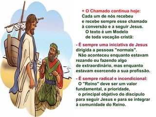 + O Chamado continua hoje:
Cada um de nós recebeu
e recebe sempre esse chamado
à conversão e a seguir Jesus.
O texto é um Modelo
de toda vocação cristã:
- É sempre uma iniciativa de Jesus
dirigida a pessoas "normais".
Não aconteceu enquanto estavam
rezando ou fazendo algo
de extraordinário, mas enquanto
estavam exercendo a sua profissão.
- É sempre radical e incondicional:
O "Reino" deve ser um valor
fundamental, a prioridade,
o principal objetivo do discípulo
para seguir Jesus e para se integrar
à comunidade do Reino.
 