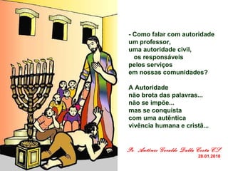      - Como falar com autoridade 
     um professor, 
     uma autoridade civil,
        os responsáveis 
     pelos serviços 
     em nossas comunidades? 
 
     A Autoridade 
     não brota das palavras... 
     não se impõe...
     mas se conquista 
     com uma autêntica 
     vivência humana e cristã...
Pe. Antônio Geraldo Dalla Costa CS 
28.01.2018
 
