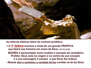 As leituras bíblicas falam do carisma profético:
+ A 1a
leitura anuncia a vinda de um grande PROFETA
que falará aos homens em nome de Deus. (Dt 18,15-20)
MOISÉS é apresentado como modelo e exemplo do verdadeiro
Profeta: Deus está na origem e no centro da sua vocação
e a sua mensagem é sempre o que Deus lhe ordena.
- Moisés deu a conhecer a vontade divina contida na lei do Sinai.
 