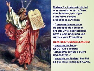 Moisés é o intérprete da Lei,
o intermediário entre Deus
e os homens, que vigia
e promove sempre
a fidelidade à Aliança.
- Conscientizou o povo
da situação de opressão
em que vivia, libertou esse
povo e caminhou com ele
rumo à terra Prometida.
Duas RESPONSABILIDADES:
- da parte do Povo:
ESCUTAR o profeta:
"Eu pedirei contas a quem
não escutar..."
- da parte do Profeta: Ser fiel
ao que Deus mandou FALAR...
 