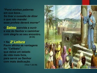 "Porei minhas palavras
em sua boca...
Se tiver a ousadia de dizer
o que não mandei
esse profeta deverá morrer"
O Salmo convida a ouvir
a voz do Senhor e caminhar
com alegria ao seu encontro.
(Sl 95)
+ Na 2ª Leitura,
Paulo afirma as vantagens
do "Celibato",
que deixa um estado
de vida mais livre,
para servir ao Senhor
com mais dedicação.
(1Cor 7,32-35)
 