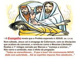 + O Evangelho revela que o Profeta esperado é JESUS. (Mc 1,21-28)
Num sábado, Jesus vai à sinagoga de Cafarnaum, com os discípulos
que acabara de convocar, e revela-se como o Messias-Libertador.
Realiza o 1o
milagre narrado por Marcos e "começa a ensinar..."
Não narra o conteúdo, mas o efeito da pregação:
"Todos se maravilhavam... O que é isso? Um ensinamento NOVO
dado com autoridade... Até os espíritos impuros lhes obedecem..."
 