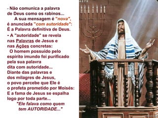 - Não comunica a palavra
de Deus como os rabinos...
A sua mensagem é "nova",
é anunciada "com autoridade":
É a Palavra definitiva de Deus.
- A "autoridade" se revela
nas Palavras de Jesus e
nas Ações concretas:
O homem possuído pelo
espírito imundo foi purificado
pela sua palavra
dita com autoridade...
Diante das palavras e
dos milagres de Jesus,
o povo percebe que Ele é
o profeta prometido por Moisés:
E a fama de Jesus se espalha
logo por toda parte...
"Ele falava como quem
tem AUTORIDADE..." 
 