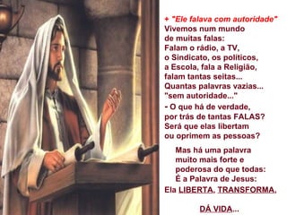 + "Ele falava com autoridade"
Vivemos num mundo
de muitas falas:
Falam o rádio, a TV,
o Sindicato, os políticos,
a Escola, fala a Religião,
falam tantas seitas...
Quantas palavras vazias...
"sem autoridade..."
- O que há de verdade,
por trás de tantas FALAS?
Será que elas libertam
ou oprimem as pessoas?
Mas há uma palavra
muito mais forte e
poderosa do que todas:
É a Palavra de Jesus:
Ela LIBERTA, TRANSFORMA,
DÁ VIDA...
 