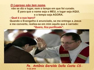 O Leproso não tem nome,
não se diz o lugar, nem o tempo em que foi curado.
É para que o nome seja o MEU, o lugar seja AQUI,
e o tempo seja AGORA.
- Qual é a sua lepra?
Quando o Evangelho é anunciado, se me entrego a Jesus
e me converto, realiza-se em mim aquilo que é narrado:
"Quero, fica purificado".
Pe. Antônio Geraldo Dalla Costa CS -
11.02.2018
 