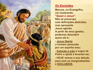 Os Excluídos
Marcos, no Evangelho,
vai mostrando:
"Quem é Jesus".
Não se preocupa
com definições abstratas,
mas apresenta
Jesus agindo.
A partir de seus gestos,
podemos descobrir
quem ele é:
- Jesus liberta
o homem possuído
por um espírito mau;
- Estende a mão à sogra de
Pedro e ajuda a levantar-se;
- HOJE vemos a sua atitude
para com os marginalizados
e EXCLUÍDOS.
 