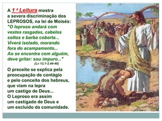 A 1 a Leitura mostra
a severa discriminação dos
LEPROSOS, na lei de Moisés:
"O leproso andará com
vestes rasgadas, cabelos
soltos e barba coberta...
Viverá isolado, morando
fora do acampamento...
Ao se encontra com alguém,
deve gritar: sou impuro..."
(Lv 13,1-2.44-46)
O preceito se explica pela
preocupação de contágio
e pelo conceito dos hebreus,
que viam na lepra
um castigo de Deus...
O Leproso era assim
um castigado de Deus e
um excluído da comunidade.
 