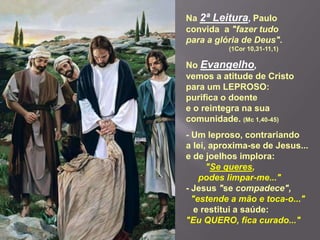 Na 2ª Leitura, Paulo
convida a "fazer tudo
para a glória de Deus".
(1Cor 10,31-11,1)
No Evangelho,
vemos a atitude de Cristo
para um LEPROSO:
purifica o doente
e o reintegra na sua
comunidade. (Mc 1,40-45)
- Um leproso, contrariando
a lei, aproxima-se de Jesus...
e de joelhos implora:
"Se queres,
podes limpar-me..."
- Jesus "se compadece",
"estende a mão e toca-o..."
e restitui a saúde:
"Eu QUERO, fica curado..."
 