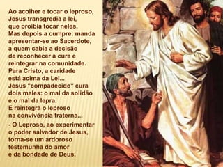 Ao acolher e tocar o leproso,
Jesus transgredia a lei,
que proibia tocar neles.
Mas depois a cumpre: manda
apresentar-se ao Sacerdote,
a quem cabia a decisão
de reconhecer a cura e
reintegrar na comunidade.
Para Cristo, a caridade
está acima da Lei...
Jesus "compadecido" cura
dois males: o mal da solidão
e o mal da lepra.
E reintegra o leproso
na convivência fraterna...
- O Leproso, ao experimentar
o poder salvador de Jesus,
torna-se um ardoroso
testemunha do amor
e da bondade de Deus.
 
