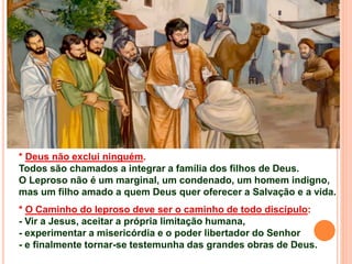* Deus não exclui ninguém.
Todos são chamados a integrar a família dos filhos de Deus.
O Leproso não é um marginal, um condenado, um homem indigno,
mas um filho amado a quem Deus quer oferecer a Salvação e a vida.
* O Caminho do leproso deve ser o caminho de todo discípulo:
- Vir a Jesus, aceitar a própria limitação humana,
- experimentar a misericórdia e o poder libertador do Senhor
- e finalmente tornar-se testemunha das grandes obras de Deus.
 