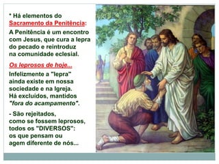* Há elementos do
Sacramento da Penitência:
A Penitência é um encontro
com Jesus, que cura a lepra
do pecado e reintroduz
na comunidade eclesial.
Os leprosos de hoje...
Infelizmente a "lepra"
ainda existe em nossa
sociedade e na Igreja.
Há excluídos, mantidos
"fora do acampamento".
- São rejeitados,
como se fossem leprosos,
todos os "DIVERSOS":
os que pensam ou
agem diferente de nós...
 