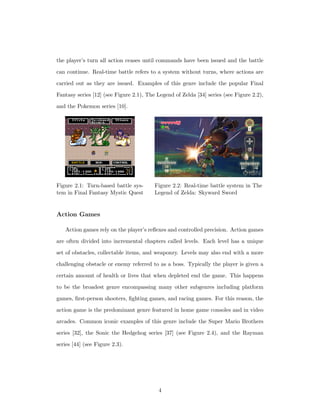 the player’s turn all action ceases until commands have been issued and the battle
can continue. Real-time battle refers to a system without turns, where actions are
carried out as they are issued. Examples of this genre include the popular Final
Fantasy series [12] (see Figure 2.1), The Legend of Zelda [34] series (see Figure 2.2),
and the Pokemon series [10].
Figure 2.1: Turn-based battle sys-
tem in Final Fantasy Mystic Quest
Figure 2.2: Real-time battle system in The
Legend of Zelda: Skyward Sword
Action Games
Action games rely on the player’s reﬂexes and controlled precision. Action games
are often divided into incremental chapters called levels. Each level has a unique
set of obstacles, collectable items, and weaponry. Levels may also end with a more
challenging obstacle or enemy referred to as a boss. Typically the player is given a
certain amount of health or lives that when depleted end the game. This happens
to be the broadest genre encompassing many other subgenres including platform
games, ﬁrst-person shooters, ﬁghting games, and racing games. For this reason, the
action game is the predominant genre featured in home game consoles and in video
arcades. Common iconic examples of this genre include the Super Mario Brothers
series [32], the Sonic the Hedgehog series [37] (see Figure 2.4), and the Rayman
series [44] (see Figure 2.3).
4
 