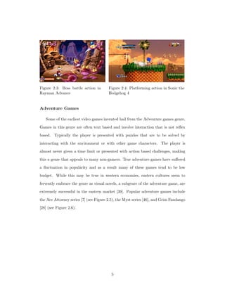 Figure 2.3: Boss battle action in
Rayman Advance
Figure 2.4: Platforming action in Sonic the
Hedgehog 4
Adventure Games
Some of the earliest video games invented hail from the Adventure games genre.
Games in this genre are often text based and involve interaction that is not reﬂex
based. Typically the player is presented with puzzles that are to be solved by
interacting with the environment or with other game characters. The player is
almost never given a time limit or presented with action based challenges, making
this a genre that appeals to many non-gamers. True adventure games have suﬀered
a ﬂuctuation in popularity and as a result many of these games tend to be low
budget. While this may be true in western economies, eastern cultures seem to
fervently embrace the genre as visual novels, a subgenre of the adventure game, are
extremely successful in the eastern market [39]. Popular adventure games include
the Ace Attorney series [7] (see Figure 2.5), the Myst series [46], and Grim Fandango
[28] (see Figure 2.6).
5
 