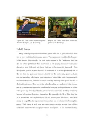 Figure 2.5: Text based adventure game
Phoenix Wright: Ace Attourney
Figure 2.6: Point and click adventure
game Grim Fandango
Hybrid Games
Many contemporary commercial video games make use of game mechanics from
two or more traditional video game genres. These games are considered to be genre
hybrid games. For example, the most recent games in the Castlevania franchise
[25] are action platformers that incorporate a role-playing mechanic where game
characters have skills and attributes that can be incrementally increased. Even
though this game is a genre hybrid it is marketed as an action platformer due to
the fact that the gameplay focuses primarily on the platforming game mechanic
over the secondary role-playing game mechanics. Many video game companies with
established franchises continue to extend them by releasing video games faithful to
the traditional genre. However, for the sake of reaching new audiences it has become
crucial to also expand successful franchises by investing in the production of hybrid
video games [2]. Some hybrid video games become so successful that they eventually
become independent franchises themselves. For example, the Mega Man franchise
[6] is well known for it’s platform action and unique game mechanics. Each boss
enemy in Mega Man has a particular weapon that can be obtained by beating that
enemy. Each enemy is weak to a particular weapon creating a game that exhibits
mechanics similar to the rock-paper-scissors hand game. In the traditional Mega
6
 