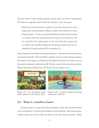 they are meant to serve another purpose, serious games can also be entertaining.
The term was originally coined before the invention of the video game.
Reduced to its formal essence, a game is an activity among two or more
independent decision-makers seeking to achieve their objectives in some
limiting context. A more conventional deﬁnition would say that a game
is a context with rules among adversaries trying to win objectives. We
are concerned with serious games in the sense that these games have
an explicit and carefully thought-out educational purpose and are not
intended to be played primarily for amusement [1].
Many companies and schools use educational games, a subcategory of serious games,
to train and teach [24]. The United States military invests in many training programs
that utilize serious games, as video game development is cheaper and easier to access
than special equipment and facilities [20]. Popular commercial serious games include
Oregon Trail [9] (see Figure 2.9) and Wii Fit [31] (see Figure 2.10).
Figure 2.9: An educational game
about pioneers on the Oregon Trail
Figure 2.10: A calorie burning hula hoop
mini-game in Wii Fit
2.3 What is a Sandbox Game?
A sandbox game is a game that allows the player to play with certain elements
in the environment or interface with complete creative freedom. Like serious games,
sandbox games do not form their own genre in the video game taxonomy. While
8
 