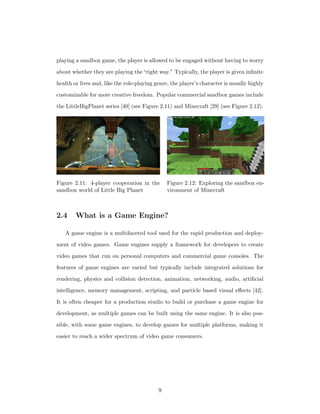 playing a sandbox game, the player is allowed to be engaged without having to worry
about whether they are playing the“right way.” Typically, the player is given inﬁnite
health or lives and, like the role-playing genre, the player’s character is usually highly
customizable for more creative freedom. Popular commercial sandbox games include
the LittleBigPlanet series [40] (see Figure 2.11) and Minecraft [29] (see Figure 2.12).
Figure 2.11: 4-player cooperation in the
sandbox world of Little Big Planet
Figure 2.12: Exploring the sandbox en-
vironment of Minecraft
2.4 What is a Game Engine?
A game engine is a multifaceted tool used for the rapid production and deploy-
ment of video games. Game engines supply a framework for developers to create
video games that run on personal computers and commercial game consoles. The
features of game engines are varied but typically include integrated solutions for
rendering, physics and collision detection, animation, networking, audio, artiﬁcial
intelligence, memory management, scripting, and particle based visual eﬀects [42].
It is often cheaper for a production studio to build or purchase a game engine for
development, as multiple games can be built using the same engine. It is also pos-
sible, with some game engines, to develop games for multiple platforms, making it
easier to reach a wider spectrum of video game consumers.
9
 