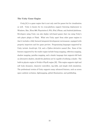 The Unity Game Engine
Unity [41] is a game engine that is not only used for games but for visualization
as well. Unity is known for its cross-platform support featuring deployment to
Windows, Mac, Xbox 360, Playstation 3, Wii, iPad, iPhone, and Android platforms.
Developers using Unity can also deploy web-based games that run using Unity’s
web player plugin or Flash. What sets Unity apart from other game engines is
that it includes a fully featured integrated development environment, equipped with
property inspectors and live game preview. Programming languages supported by
Unity include JavaScript, C#, and a Python derivative named Boo. Some of the
features supported by the render engine include bump mapping, reﬂection mapping,
shadow mapping, parallax mapping, and a shader language that supports fall back
on alternative shaders, should the platform not be capable of utilizing a shader. The
built-in physics engine is Nvidia’s PhysX engine [35]. This engine supports rigid and
soft body dynamics, character controllers, rag dolls, and simple cloth simulation.
The professional version of Unity supports many advanced features, such as screen
space ambient occlusion, lightmapping, global illumination, and pathﬁnding.
10
 