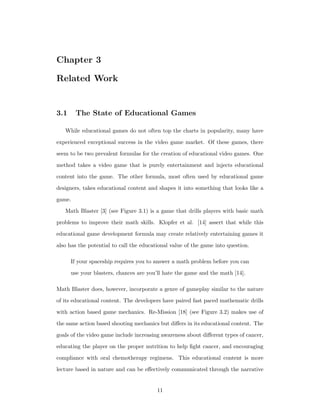 Chapter 3
Related Work
3.1 The State of Educational Games
While educational games do not often top the charts in popularity, many have
experienced exceptional success in the video game market. Of these games, there
seem to be two prevalent formulas for the creation of educational video games. One
method takes a video game that is purely entertainment and injects educational
content into the game. The other formula, most often used by educational game
designers, takes educational content and shapes it into something that looks like a
game.
Math Blaster [3] (see Figure 3.1) is a game that drills players with basic math
problems to improve their math skills. Klopfer et al. [14] assert that while this
educational game development formula may create relatively entertaining games it
also has the potential to call the educational value of the game into question.
If your spaceship requires you to answer a math problem before you can
use your blasters, chances are you’ll hate the game and the math [14].
Math Blaster does, however, incorporate a genre of gameplay similar to the nature
of its educational content. The developers have paired fast paced mathematic drills
with action based game mechanics. Re-Mission [18] (see Figure 3.2) makes use of
the same action based shooting mechanics but diﬀers in its educational content. The
goals of the video game include increasing awareness about diﬀerent types of cancer,
educating the player on the proper nutrition to help ﬁght cancer, and encouraging
compliance with oral chemotherapy regimens. This educational content is more
lecture based in nature and can be eﬀectively communicated through the narrative
11
 