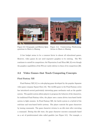 Figure 3.3: Geography and History Quiz
questions in Mario is Missing
Figure 3.4: Uninteresting Platforming
Action in Mario is Missing
A low budget seems to be a common factor in almost all educational games.
However, video games do not need expensive graphics to be enticing. The Wii
continues to outsell its competitors, the Playstation 3 and Xbox 360, [8] even though
the graphics capabilities of the Wii are vastly inferior to those of its competitors [30].
3.2 Video Games that Teach Computing Concepts
Final Fantasy XII
Final Fantasy XII [11] is a role-playing game developed by the popular Japanese
video game company Square Enix [13]. The twelfth game in the Final Fantasy series
has introduced several particularly interesting game mechanics such as the gambit
system. The gambit system allows players to program the behavior of the characters.
In traditional Final Fantasy titles, the player uses a menu driven turn-based battle
system to ﬁght enemies. In Final Fantasy XII, the battle system is a hybrid of the
real-time and turn-based battle systems. The player controls the game characters
by issuing commands. The game character returns to an idle state after executing
a command. During this idle state, the game character executes commands based
on a set of predetermined rules called gambits (see Figure 3.5). For example, a
13
 