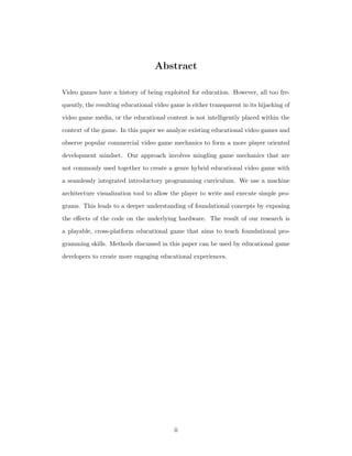Abstract
Video games have a history of being exploited for education. However, all too fre-
quently, the resulting educational video game is either transparent in its hijacking of
video game media, or the educational content is not intelligently placed within the
context of the game. In this paper we analyze existing educational video games and
observe popular commercial video game mechanics to form a more player oriented
development mindset. Our approach involves mingling game mechanics that are
not commonly used together to create a genre hybrid educational video game with
a seamlessly integrated introductory programming curriculum. We use a machine
architecture visualization tool to allow the player to write and execute simple pro-
grams. This leads to a deeper understanding of foundational concepts by exposing
the eﬀects of the code on the underlying hardware. The result of our research is
a playable, cross-platform educational game that aims to teach foundational pro-
gramming skills. Methods discussed in this paper can be used by educational game
developers to create more engaging educational experiences.
ii
 