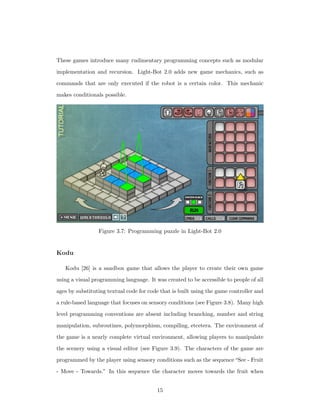 These games introduce many rudimentary programming concepts such as modular
implementation and recursion. Light-Bot 2.0 adds new game mechanics, such as
commands that are only executed if the robot is a certain color. This mechanic
makes conditionals possible.
Figure 3.7: Programming puzzle in Light-Bot 2.0
Kodu
Kodu [26] is a sandbox game that allows the player to create their own game
using a visual programming language. It was created to be accessible to people of all
ages by substituting textual code for code that is built using the game controller and
a rule-based language that focuses on sensory conditions (see Figure 3.8). Many high
level programming conventions are absent including branching, number and string
manipulation, subroutines, polymorphism, compiling, etcetera. The environment of
the game is a nearly complete virtual environment, allowing players to manipulate
the scenery using a visual editor (see Figure 3.9). The characters of the game are
programmed by the player using sensory conditions such as the sequence“See - Fruit
- Move - Towards.” In this sequence the character moves towards the fruit when
15
 
