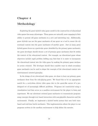 Chapter 4
Methodology
Exploiting the genre hybrid video game model in the construction of educational
video games has many advantages. These games are naturally more engaging in their
ability to present old game mechanics in a new and interesting way. Additionally,
genre hybrids can use the game mechanics of one genre as a tool to weave the ed-
ucational content into the game mechanics of another genre. Just as many genre
hybrid games focus on a particular genre identiﬁed by the primary game mechanics,
the game developer should choose a set of primary game mechanics that ﬁt within
the context of the educational content. For example, an educational game whose
objectives include rapid problem drilling may ﬁnd that it is easier to incorporate
the educational content into the video game by making the primary game mechan-
ics action oriented. The developer should then consider ways in which secondary
game mechanics can be used to shape the concepts of the educational content into
entertainment oriented gameplay.
In the design of our educational video game, we chose to have our primary game
mechanics draw from the role-playing genre. We found this to be an appropriate
match for a curriculum driven video game due to the quest-like nature of a pre-
designed set of increasingly diﬃcult problems. Programs are constructed using a
visualization tool that serves as a sandbox environment for the player to learn and
experiment. We use adventure oriented game mechanics to communicate program-
ming concepts through text based interaction with non-playable characters and the
environment. Finally, we implement a hybrid battle system that uses both turn-
based and real-time battle mechanics. This implementation allows the player to use
programs written in the sandbox environment to help defeat the enemies.
18
 