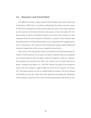 4.1 Narrative and Visual Style
It is diﬃcult to produce a large amount of photorealistic assets with a small team
of developers. While there are industry professionals who believe narrative cannot
be eﬀectively communicated without photorealism [5], many video game consumers
use the success of text-based adventure video games to rebut this claim [19]. For
these reasons we chose to avoid photorealism in our artistic style. Instead, we drew
inspiration from the main franchises of Nintendo, a company whose franchise sales
[8] provide further proof that photorealism is not a requirement for engaging narra-
tives in video games. Our characters and environments employ simple shading and
whimsical designs that revolve around a digitally themed world.
The context of the educational content can help direct the educational game de-
veloper’s artistic decisions. In our game, the player is asked to help create programs
so it seemed natural to place the player inside the imaginary world of a computer.
The opening scene introduces the CPU, who watches over the world inside of the
player’s computer (see Figure 4.1). The CPU informs the player of the dangerous
viruses who have started to appear inside the world of the computer (see Figure
4.3). The player assumes the role of a digital knight (see Figure 4.2) who is charged
with ﬁnding out why the viruses have been appearing and helping the inhabitants
of the computer, the process bots, carry out their programming tasks along the way.
19
 