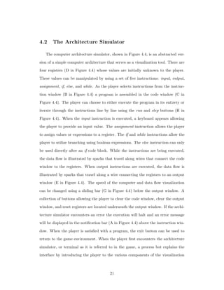 4.2 The Architecture Simulator
The computer architecture simulator, shown in Figure 4.4, is an abstracted ver-
sion of a simple computer architecture that serves as a visualization tool. There are
four registers (D in Figure 4.4) whose values are initially unknown to the player.
These values can be manipulated by using a set of ﬁve instructions: input, output,
assignment, if, else, and while. As the player selects instructions from the instruc-
tion window (B in Figure 4.4) a program is assembled in the code window (C in
Figure 4.4). The player can choose to either execute the program in its entirety or
iterate through the instructions line by line using the run and step buttons (H in
Figure 4.4). When the input instruction is executed, a keyboard appears allowing
the player to provide an input value. The assignment instruction allows the player
to assign values or expressions to a register. The if and while instructions allow the
player to utilize branching using boolean expressions. The else instruction can only
be used directly after an if code block. While the instructions are being executed,
the data ﬂow is illustrated by sparks that travel along wires that connect the code
window to the registers. When output instructions are executed, the data ﬂow is
illustrated by sparks that travel along a wire connecting the registers to an output
window (E in Figure 4.4). The speed of the computer and data ﬂow visualization
can be changed using a sliding bar (G in Figure 4.4) below the output window. A
collection of buttons allowing the player to clear the code window, clear the output
window, and reset registers are located underneath the output window. If the archi-
tecture simulator encounters an error the execution will halt and an error message
will be displayed in the notiﬁcation bar (A in Figure 4.4) above the instruction win-
dow. When the player is satisﬁed with a program, the exit button can be used to
return to the game environment. When the player ﬁrst encounters the architecture
simulator, or terminal as it is referred to in the game, a process bot explains the
interface by introducing the player to the various components of the visualization
21
 