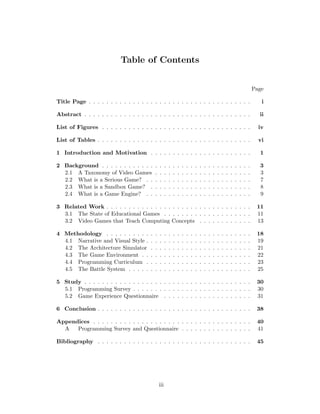 Table of Contents
Page
Title Page . . . . . . . . . . . . . . . . . . . . . . . . . . . . . . . . . . . . . i
Abstract . . . . . . . . . . . . . . . . . . . . . . . . . . . . . . . . . . . . . . ii
List of Figures . . . . . . . . . . . . . . . . . . . . . . . . . . . . . . . . . . iv
List of Tables . . . . . . . . . . . . . . . . . . . . . . . . . . . . . . . . . . . vi
1 Introduction and Motivation . . . . . . . . . . . . . . . . . . . . . . . 1
2 Background . . . . . . . . . . . . . . . . . . . . . . . . . . . . . . . . . . 3
2.1 A Taxonomy of Video Games . . . . . . . . . . . . . . . . . . . . . . 3
2.2 What is a Serious Game? . . . . . . . . . . . . . . . . . . . . . . . . 7
2.3 What is a Sandbox Game? . . . . . . . . . . . . . . . . . . . . . . . 8
2.4 What is a Game Engine? . . . . . . . . . . . . . . . . . . . . . . . . 9
3 Related Work . . . . . . . . . . . . . . . . . . . . . . . . . . . . . . . . . 11
3.1 The State of Educational Games . . . . . . . . . . . . . . . . . . . . 11
3.2 Video Games that Teach Computing Concepts . . . . . . . . . . . . 13
4 Methodology . . . . . . . . . . . . . . . . . . . . . . . . . . . . . . . . . 18
4.1 Narrative and Visual Style . . . . . . . . . . . . . . . . . . . . . . . . 19
4.2 The Architecture Simulator . . . . . . . . . . . . . . . . . . . . . . . 21
4.3 The Game Environment . . . . . . . . . . . . . . . . . . . . . . . . . 22
4.4 Programming Curriculum . . . . . . . . . . . . . . . . . . . . . . . . 23
4.5 The Battle System . . . . . . . . . . . . . . . . . . . . . . . . . . . . 25
5 Study . . . . . . . . . . . . . . . . . . . . . . . . . . . . . . . . . . . . . . 30
5.1 Programming Survey . . . . . . . . . . . . . . . . . . . . . . . . . . . 30
5.2 Game Experience Questionnaire . . . . . . . . . . . . . . . . . . . . 31
6 Conclusion . . . . . . . . . . . . . . . . . . . . . . . . . . . . . . . . . . . 38
Appendices . . . . . . . . . . . . . . . . . . . . . . . . . . . . . . . . . . . . 40
A Programming Survey and Questionnaire . . . . . . . . . . . . . . . . 41
Bibliography . . . . . . . . . . . . . . . . . . . . . . . . . . . . . . . . . . . 45
iii
 