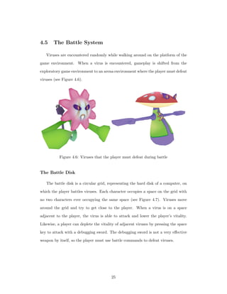 4.5 The Battle System
Viruses are encountered randomly while walking around on the platform of the
game environment. When a virus is encountered, gameplay is shifted from the
exploratory game environment to an arena environment where the player must defeat
viruses (see Figure 4.6).
Figure 4.6: Viruses that the player must defeat during battle
The Battle Disk
The battle disk is a circular grid, representing the hard disk of a computer, on
which the player battles viruses. Each character occupies a space on the grid with
no two characters ever occupying the same space (see Figure 4.7). Viruses move
around the grid and try to get close to the player. When a virus is on a space
adjacent to the player, the virus is able to attack and lower the player’s vitality.
Likewise, a player can deplete the vitality of adjacent viruses by pressing the space
key to attack with a debugging sword. The debugging sword is not a very eﬀective
weapon by itself, so the player must use battle commands to defeat viruses.
25
 