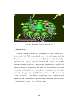 Figure 4.7: Battling a Virus on the Battle Disk
Command Mode
Command mode can be activated by pressing the return key when the player’s
latency meter is full. While command mode is active, the battle is paused, allowing
the player to execute a more powerful command. During command mode, the player
is presented with a queue of commands (see Figure 4.8). Table 4.2 lists all of the
available commands in the game. Each command has an associated strength level
denoted by a number in megabytes. The player can choose to either execute the
command at the beginning of the command queue or manipulate the order of the
commands in the queue using special functions called macros. The player is only
allowed to manipulate a command if the appropriate RAM slot has been unlocked.
If a macro is used to manipulate the command queue the player is unable to execute
a command until the latency meter is full once again.
26
 