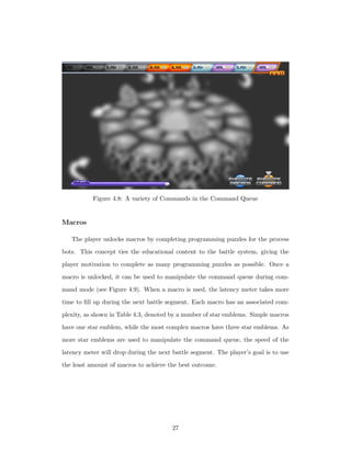 Figure 4.8: A variety of Commands in the Command Queue
Macros
The player unlocks macros by completing programming puzzles for the process
bots. This concept ties the educational content to the battle system, giving the
player motivation to complete as many programming puzzles as possible. Once a
macro is unlocked, it can be used to manipulate the command queue during com-
mand mode (see Figure 4.9). When a macro is used, the latency meter takes more
time to ﬁll up during the next battle segment. Each macro has an associated com-
plexity, as shown in Table 4.3, denoted by a number of star emblems. Simple macros
have one star emblem, while the most complex macros have three star emblems. As
more star emblems are used to manipulate the command queue, the speed of the
latency meter will drop during the next battle segment. The player’s goal is to use
the least amount of macros to achieve the best outcome.
27
 
