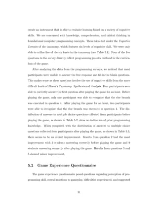 create an instrument that is able to evaluate learning based on a variety of cognitive
skills. We are concerned with knowledge, comprehension, and critical thinking in
foundational computer programming concepts. These ideas fall under the Cognitive
Domain of the taxonomy, which features six levels of cognitive skill. We were only
able to utilize ﬁve of the six levels in the taxonomy (see Table 5.1). Four of the ﬁve
questions in the survey directly reﬂect programming puzzles outlined in the curricu-
lum of the game.
After analyzing the data from the programming surveys, we noticed that most
participants were unable to answer the free response and ﬁll in the blank questions.
This makes sense as these questions involve the use of cognitive skills from the more
diﬃcult levels of Bloom’s Taxonomy: Synthesis and Analysis. Four participants were
able to correctly answer the ﬁrst question after playing the game for an hour. Before
playing the game, only one participant was able to recognize that the else branch
was executed in question 4. After playing the game for an hour, two participants
were able to recognize that the else branch was executed in question 4. The dis-
tribution of answers to multiple choice questions collected from participants before
playing the game, as shown in Table 5.2, show no indication of prior programming
knowledge. When compared with the distribution of answers to multiple choice
questions collected from participants after playing the game, as shown in Table 5.3,
there seems to be an overall improvement. Results from question 2 had the most
improvement with 3 students answering correctly before playing the game and 9
students answering correctly after playing the game. Results from questions 3 and
5 showed minor improvement.
5.2 Game Experience Questionnaire
The game experience questionnaire posed questions regarding perception of pro-
gramming skill, overall reactions to gameplay, diﬃculties experienced, and suggested
31
 