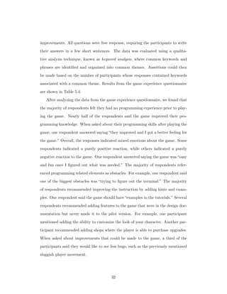 improvements. All questions were free response, requiring the participants to write
their answers in a few short sentences. The data was evaluated using a qualita-
tive analysis technique, known as keyword analysis, where common keywords and
phrases are identiﬁed and organized into common themes. Assertions could then
be made based on the number of participants whose responses contained keywords
associated with a common theme. Results from the game experience questionnaire
are shown in Table 5.4.
After analyzing the data from the game experience questionnaire, we found that
the majority of respondents felt they had no programming experience prior to play-
ing the game. Nearly half of the respondents said the game improved their pro-
gramming knowledge. When asked about their programming skills after playing the
game, one respondent answered saying “they improved and I got a better feeling for
the game.” Overall, the responses indicated mixed emotions about the game. Some
respondents indicated a purely positive reaction, while others indicated a purely
negative reaction to the game. One respondent answered saying the game was “easy
and fun once I ﬁgured out what was needed.” The majority of respondents refer-
enced programming related elements as obstacles. For example, one respondent said
one of the biggest obstacles was “trying to ﬁgure out the terminal.” The majority
of respondents recommended improving the instruction by adding hints and exam-
ples. One respondent said the game should have“examples in the tutorials.” Several
respondents recommended adding features to the game that were in the design doc-
umentation but never made it to the pilot version. For example, one participant
mentioned adding the ability to customize the look of your character. Another par-
ticipant recommended adding shops where the player is able to purchase upgrades.
When asked about improvements that could be made to the game, a third of the
participants said they would like to see less bugs, such as the previously mentioned
sluggish player movement.
32
 