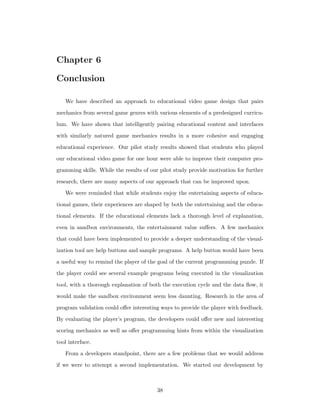 Chapter 6
Conclusion
We have described an approach to educational video game design that pairs
mechanics from several game genres with various elements of a predesigned curricu-
lum. We have shown that intelligently pairing educational content and interfaces
with similarly natured game mechanics results in a more cohesive and engaging
educational experience. Our pilot study results showed that students who played
our educational video game for one hour were able to improve their computer pro-
gramming skills. While the results of our pilot study provide motivation for further
research, there are many aspects of our approach that can be improved upon.
We were reminded that while students enjoy the entertaining aspects of educa-
tional games, their experiences are shaped by both the entertaining and the educa-
tional elements. If the educational elements lack a thorough level of explanation,
even in sandbox environments, the entertainment value suﬀers. A few mechanics
that could have been implemented to provide a deeper understanding of the visual-
ization tool are help buttons and sample programs. A help button would have been
a useful way to remind the player of the goal of the current programming puzzle. If
the player could see several example programs being executed in the visualization
tool, with a thorough explanation of both the execution cycle and the data ﬂow, it
would make the sandbox environment seem less daunting. Research in the area of
program validation could oﬀer interesting ways to provide the player with feedback.
By evaluating the player’s program, the developers could oﬀer new and interesting
scoring mechanics as well as oﬀer programming hints from within the visualization
tool interface.
From a developers standpoint, there are a few problems that we would address
if we were to attempt a second implementation. We started our development by
38
 