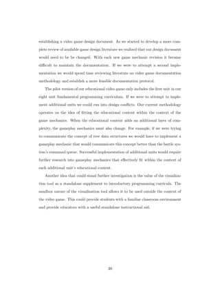 establishing a video game design document. As we started to develop a more com-
plete review of available game design literature we realized that our design document
would need to be be changed. With each new game mechanic revision it became
diﬃcult to maintain the documentation. If we were to attempt a second imple-
mentation we would spend time reviewing literature on video game documentation
methodology and establish a more feasible documentation protocol.
The pilot version of our educational video game only includes the ﬁrst unit in our
eight unit fundamental programming curriculum. If we were to attempt to imple-
ment additional units we could run into design conﬂicts. Our current methodology
operates on the idea of ﬁtting the educational content within the context of the
game mechanics. When the educational content adds an additional layer of com-
plexity, the gameplay mechanics must also change. For example, if we were trying
to communicate the concept of tree data structures we would have to implement a
gameplay mechanic that would communicate this concept better than the battle sys-
tem’s command queue. Successful implementation of additional units would require
further research into gameplay mechanics that eﬀectively ﬁt within the context of
each additional unit’s educational content.
Another idea that could stand further investigation is the value of the visualiza-
tion tool as a standalone supplement to introductory programming curricula. The
sandbox nature of the visualization tool allows it to be used outside the context of
the video game. This could provide students with a familiar classroom environment
and provide educators with a useful standalone instructional aid.
39
 