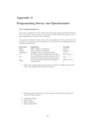 Appendix A
Programming Survey and Questionnaire
Part I – Programming Survey
This survey is designed to test the effectiveness of the video game’s instructional methods.
We do not expect you to answer every question correctly. Therefore, please do not be
discouraged if you are unable to answer a question.
For questions 1 through 5 assume that you have four registers (A, B, C, and D) and each
register has an initial value but it is unknown to you. Please write the simple programs using
the following instructions.
Instruction Explanation Example
Input Takes 1 register as a parameter Input A
Output Takes 1 register as a parameter Output A
Assignment Assigning a value to a particular register A = B
If Set of instructions executed under a condition If( A = B ) { … }
Else
Set of instructions executed in the event of an if
statement’s condition being evaluated as false
Else { … }
While
Set of instructions executed until a condition is
considered true
While ( A>0 ) { …
}
1. Please write a program that takes two inputs (to registers A and B) and outputs the
values in the opposite order that they were input.
2. What instructions would you use to write a program that reads two numbers and
outputs the largest number?
a. Assignment, Output
b. Input, Output
c. Input, Output, If
d. Input, Output, While
42
 
