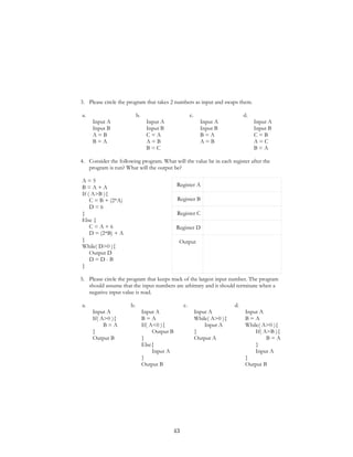 3. Please circle the program that takes 2 numbers as input and swaps them.
a.
Input A
Input B
A = B
B = A
b.
Input A
Input B
C = A
A = B
B = C
c.
Input A
Input B
B = A
A = B
d.
Input A
Input B
C = B
A = C
B = A
4. Consider the following program. What will the value be in each register after the
program is run? What will the output be?
A = 5
B = A + A
If ( A>B ){
C = B + (2*A)
D = 6
}
Else {
C = A + 6
D = (2*B) + A
}
While( D>0 ){
Output D
D = D - B
}
Register A
Register B
Register C
Register D
Output
5. Please circle the program that keeps track of the largest input number. The program
should assume that the input numbers are arbitrary and it should terminate when a
negative input value is read.
a.
Input A
If( A>0 ){
B = A
}
Output B
b.
Input A
B = A
If( A<0 ){
Output B
}
Else{
Input A
}
Output B
c.
Input A
While( A>0 ){
Input A
}
Output A
d.
Input A
B = A
While( A>0 ){
If( A>B ){
B = A
}
Input A
}
Output B
43
 