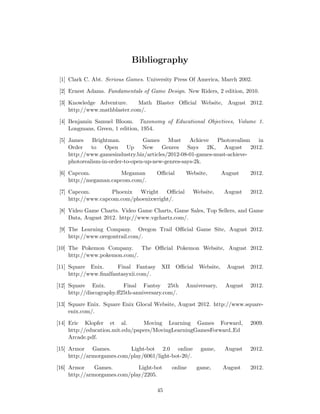 Bibliography
[1] Clark C. Abt. Serious Games. University Press Of America, March 2002.
[2] Ernest Adams. Fundamentals of Game Design. New Riders, 2 edition, 2010.
[3] Knowledge Adventure. Math Blaster Oﬃcial Website, August 2012.
http://www.mathblaster.com/.
[4] Benjamin Samuel Bloom. Taxonomy of Educational Objectives, Volume 1.
Longmans, Green, 1 edition, 1954.
[5] James Brightman. Games Must Achieve Photorealism in
Order to Open Up New Genres Says 2K, August 2012.
http://www.gamesindustry.biz/articles/2012-08-01-games-must-achieve-
photorealism-in-order-to-open-up-new-genres-says-2k.
[6] Capcom. Megaman Oﬃcial Website, August 2012.
http://megaman.capcom.com/.
[7] Capcom. Phoenix Wright Oﬃcial Website, August 2012.
http://www.capcom.com/phoenixwright/.
[8] Video Game Charts. Video Game Charts, Game Sales, Top Sellers, and Game
Data, August 2012. http://www.vgchartz.com/.
[9] The Learning Company. Oregon Trail Oﬃcial Game Site, August 2012.
http://www.oregontrail.com/.
[10] The Pokemon Company. The Oﬃcial Pokemon Website, August 2012.
http://www.pokemon.com/.
[11] Square Enix. Final Fantasy XII Oﬃcial Website, August 2012.
http://www.ﬁnalfantasyxii.com/.
[12] Square Enix. Final Fantsy 25th Anniversary, August 2012.
http://discography.ﬀ25th-anniversary.com/.
[13] Square Enix. Square Enix Glocal Website, August 2012. http://www.square-
enix.com/.
[14] Eric Klopfer et al. Moving Learning Games Forward, 2009.
http://education.mit.edu/papers/MovingLearningGamesForward Ed
Arcade.pdf.
[15] Armor Games. Light-bot 2.0 online game, August 2012.
http://armorgames.com/play/6061/light-bot-20/.
[16] Armor Games. Light-bot online game, August 2012.
http://armorgames.com/play/2205.
45
 