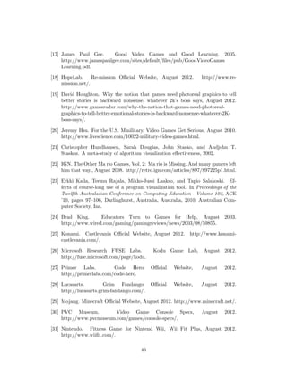 [17] James Paul Gee. Good Videa Games and Good Learning, 2005.
http://www.jamespaulgee.com/sites/default/ﬁles/pub/GoodVideoGames
Learning.pdf.
[18] HopeLab. Re-mission Oﬃcial Website, August 2012. http://www.re-
mission.net/.
[19] David Houghton. Why the notion that games need photoreal graphics to tell
better stories is backward nonsense, whatever 2k’s boss says, August 2012.
http://www.gamesradar.com/why-the-notion-that-games-need-photoreal-
graphics-to-tell-better-emotional-stories-is-backward-nonsense-whatever-2K-
boss-says/.
[20] Jeremy Hsu. For the U.S. Mmilitary, Video Games Get Serious, August 2010.
http://www.livescience.com/10022-military-video-games.html.
[21] Christopher Hundhausen, Sarah Douglas, John Stasko, and Andjohn T.
Staskoz. A meta-study of algorithm visualization eﬀectiveness, 2002.
[22] IGN. The Other Ma rio Games, Vol. 2: Ma rio is Missing. And many gamers left
him that way., August 2008. http://retro.ign.com/articles/897/897225p1.html.
[23] Erkki Kaila, Teemu Rajala, Mikko-Jussi Laakso, and Tapio Salakoski. Ef-
fects of course-long use of a program visualization tool. In Proceedings of the
Twelfth Australasian Conference on Computing Education - Volume 103, ACE
’10, pages 97–106, Darlinghurst, Australia, Australia, 2010. Australian Com-
puter Society, Inc.
[24] Brad King. Educators Turn to Games for Help, August 2003.
http://www.wired.com/gaming/gamingreviews/news/2003/08/59855.
[25] Konami. Castlevania Oﬃcial Website, August 2012. http://www.konami-
castlevania.com/.
[26] Microsoft Research FUSE Labs. Kodu Game Lab, August 2012.
http://fuse.microsoft.com/page/kodu.
[27] Primer Labs. Code Hero Oﬃcial Website, August 2012.
http://primerlabs.com/code-hero.
[28] Lucasarts. Grim Fandango Oﬃcial Website, August 2012.
http://lucasarts.grim-fandango.com/.
[29] Mojang. Minecraft Oﬃcial Website, August 2012. http://www.minecraft.net/.
[30] PVC Museum. Video Game Console Specs, August 2012.
http://www.pvcmuseum.com/games/console-specs/.
[31] Nintendo. Fitness Game for Nintend Wii, Wii Fit Plus, August 2012.
http://www.wiiﬁt.com/.
46
 