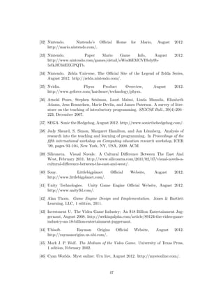 [32] Nintendo. Nintendo’s Oﬃcial Home for Mario, August 2012.
http://mario.nintendo.com/.
[33] Nintendo. Paper Mario Game Info, August 2012.
http://www.nintendo.com/games/detail/oWnd6EMCVBbdy9b-
5rIkJfC64EEGPQTb.
[34] Nintendo. Zelda Universe, The Oﬃcial Site of the Legend of Zelda Series,
August 2012. http://zelda.nintendo.com/.
[35] Nvidia. Physx Product Overview, August 2012.
http://www.geforce.com/hardware/technology/physx.
[36] Arnold Pears, Stephen Seidman, Lauri Malmi, Linda Mannila, Elizabeth
Adams, Jens Bennedsen, Marie Devlin, and James Paterson. A survey of liter-
ature on the teaching of introductory programming. SIGCSE Bull., 39(4):204–
223, December 2007.
[37] SEGA. Sonic the Hedgehog, August 2012. http://www.sonicthehedgehog.com/.
[38] Judy Sheard, S. Simon, Margaret Hamilton, and Jan L¨onnberg. Analysis of
research into the teaching and learning of programming. In Proceedings of the
ﬁfth international workshop on Computing education research workshop, ICER
’09, pages 93–104, New York, NY, USA, 2009. ACM.
[39] Siliconera. Visual Novals: A Cultural Diﬀerence Between The East And
West, February 2011. http://www.siliconera.com/2011/02/17/visual-novels-a-
cultural-diﬀerence-between-the-east-and-west/.
[40] Sony. Littlebigplanet Oﬃcial Website, August 2012.
http://www.littlebigplanet.com/.
[41] Unity Technologies. Unity Game Engine Oﬃcial Website, August 2012.
http://www.unity3d.com/.
[42] Alan Thorn. Game Engine Design and Iimplementation. Jones & Bartlett
Learning, LLC, 1 edition, 2011.
[43] Investment U. The Videa Game Industry: An $18 Billion Entertainment Jug-
gernaut, August 2008. http://seekingalpha.com/article/89124-the-video-game-
industry-an-18-billion-entertainment-juggernaut.
[44] Ubisoft. Rayman Origins Oﬃcial Website, August 2012.
http://raymanorigins.us.ubi.com/.
[45] Mark J. P. Wolf. The Medium of the Video Game. University of Texas Press,
1 edition, February 2002.
[46] Cyan Worlds. Myst online: Uru live, August 2012. http://mystonline.com/.
47
 