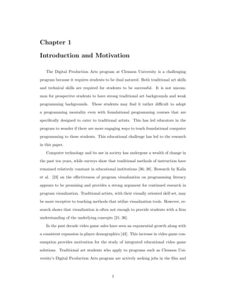 Chapter 1
Introduction and Motivation
The Digital Production Arts program at Clemson University is a challenging
program because it requires students to be dual natured. Both traditional art skills
and technical skills are required for students to be successful. It is not uncom-
mon for prospective students to have strong traditional art backgrounds and weak
programming backgrounds. These students may ﬁnd it rather diﬃcult to adopt
a programming mentality even with foundational programming courses that are
speciﬁcally designed to cater to traditional artists. This has led educators in the
program to wonder if there are more engaging ways to teach foundational computer
programming to these students. This educational challenge has led to the research
in this paper.
Computer technology and its use in society has undergone a wealth of change in
the past ten years, while surveys show that traditional methods of instruction have
remained relatively constant in educational institutions [36; 38]. Research by Kaila
et al. [23] on the eﬀectiveness of program visualization on programming literacy
appears to be promising and provides a strong argument for continued research in
program visualization. Traditional artists, with their visually oriented skill set, may
be more receptive to teaching methods that utilize visualization tools. However, re-
search shows that visualization is often not enough to provide students with a ﬁrm
understanding of the underlying concepts [21; 36].
In the past decade video game sales have seen an exponential growth along with
a consistent expansion in player demographics [43]. This increase in video game con-
sumption provides motivation for the study of integrated educational video game
solutions. Traditional art students who apply to programs such as Clemson Uni-
versity’s Digital Production Arts program are actively seeking jobs in the ﬁlm and
1
 
