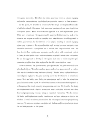 video game industries. Therefore, the video game may serve as a more engaging
medium for communicating foundational programming concepts to these students.
In this paper, we describe an approach to the design and implementation of a
hybrid educational video game that uses game mechanics from many traditional
video game genres. Thus, we refer to our approach as a genre hybrid video game.
While most educational video games exhibit gameplay built around the goals of the
educator, we propose a model of gameplay that uses the genre hybrid approach to
build a game around the the interests of the player, resulting in a more engaging
educational experience. To accomplish this goal, we analyze game mechanics that
successful commercial video games use to attract their large consumer base. We
then describe how certain game mechanics can be paired with educational content
to create a video game with a more seamlessly integrated educational curriculum.
We use this approach to develop a video game that aims to teach computer pro-
gramming, resulting in a pilot version of a playable, cross-platform game.
First we review a few popular video game genres and the game mechanics that
help classify them. We deﬁne sandbox games and serious games as well as explore
their use as tools of education and entertainment. We also brieﬂy explain the impor-
tance of game engines to the game industry and to the development of educational
games. Next, we brieﬂy cover Unity, the game engine used to build the educational
game discussed in this paper. We review the current state of educational games, as
well as games that teach computer programming concepts. We describe the design
and implementation of a hybrid educational video game that aims to teach fun-
damental programming concepts using an organized curriculum. We also discuss
the design and implementation of a visualization tool that operates on layered ab-
straction to create a sandbox environment for teaching introductory programming
concepts. To conclude, we share our pilot study ﬁndings and draw conclusions about
the methods proposed in this paper.
2
 