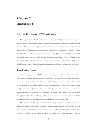 Chapter 2
Background
2.1 A Taxonomy of Video Games
This paper argues that the educational video game designer should seriously con-
sider utilizing game mechanics that best match the subject matter of the educational
content. Many commercial games make frequent use of these game mechanics. In
fact, many of these game mechanics help to deﬁne a video game taxonomy. Much
like literature and ﬁlm, video games have a history of being identiﬁed by established
genres that continue to evolve as new works are produced. A list of video game
genres based on interactivity has already been established [45]. In this chapter we
will identify a few of these genres and discuss their deﬁning qualities and mechanics.
Role-Playing Games
Role-playing games, or RPGs, rely on the importance of an intricate narrative.
The player is drawn into the game by taking on the role of one or more characters.
A common game mechanic in this genre is the ability to increase a character’s skills
or attributes to more eﬀectively confront the antagonist. This genre places much
emphasis on the projection of the player onto the game character. A popular device
to achieve this is the ability to customize the name, look, sound, and persona of
the player’s character. In doing so the game character becomes an extension of the
player’s identity and allows the player to become more invested [17].
The narrative in this game genre is typically punctuated by battle sequences
where the player must defeat enemies. There are two popular battle styles in this
genre. Turn-based battle refers to a game mechanic that pits the player’s character,
or party, against the opposing forces in a turn-by-turn battle sequence. During
3
 