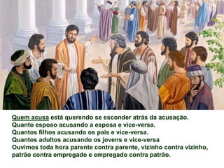 Quem acusa está querendo se esconder atrás da acusação.
Quanto esposo acusando a esposa e vice-versa.
Quantos filhos acusando os pais e vice-versa.
Quantos adultos acusando os jovens e vice-versa
Ouvimos toda hora parente contra parente, vizinho contra vizinho,
patrão contra empregado e empregado contra patrão.
 