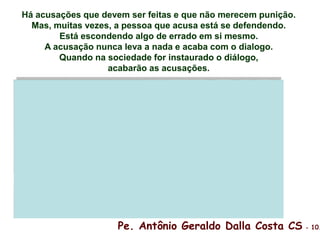 Há acusações que devem ser feitas e que não merecem punição.
Mas, muitas vezes, a pessoa que acusa está se defendendo.
Está escondendo algo de errado em si mesmo.
A acusação nunca leva a nada e acaba com o dialogo.
Quando na sociedade for instaurado o diálogo,
acabarão as acusações.
Pe. Antônio Geraldo Dalla Costa CS - 10.
 