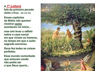 A 1ª Leitura
fala do primeiro pecado
(Adão e Eva). (Gn 3,9-15))
Esses capítulos
da Bíblia não querem
mostrar como
aconteceu no início...
mas sim levar a refletir
sobre o caos social
em que viviam os homens,
no tempo em que o autor
sagrado escreveu.
Deus fez todas as coisas
perfeitas.
Esse mundo conturbado
que estavam vendo
não podia ser
o que Deus queria...
 
